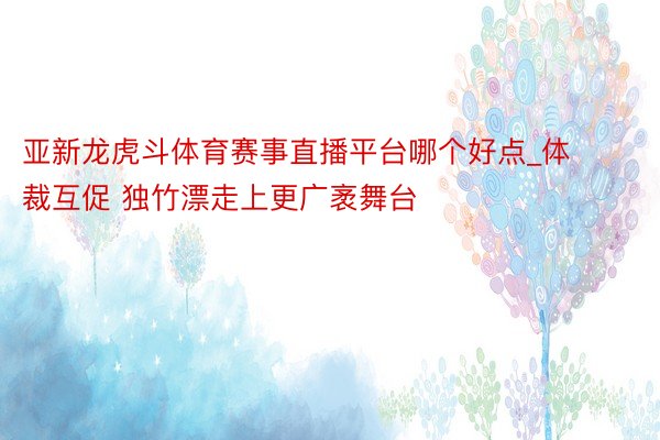 亚新龙虎斗体育赛事直播平台哪个好点_体裁互促 独竹漂走上更广袤舞台