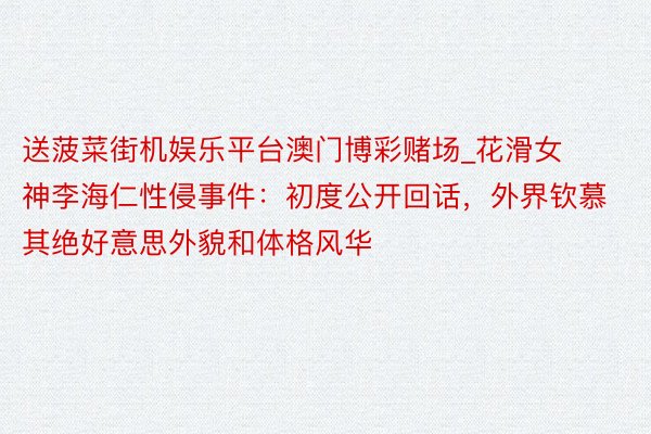 送菠菜街机娱乐平台澳门博彩赌场_花滑女神李海仁性侵事件：初度公开回话，外界钦慕其绝好意思外貌和体格风华