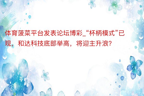 体育菠菜平台发表论坛博彩_“杯柄模式”已现，和达科技底部举高，将迎主升浪？