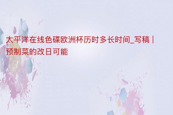 太平洋在线色碟欧洲杯历时多长时间_写稿 | 预制菜的改日可能