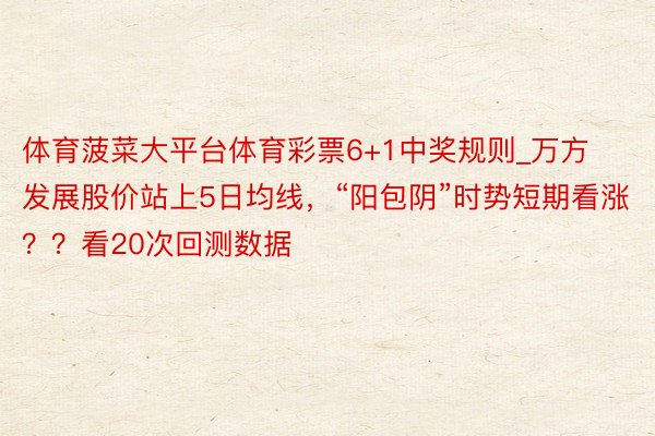 体育菠菜大平台体育彩票6+1中奖规则_万方发展股价站上5日均线，“阳包阴”时势短期看涨？？看20次回测数据