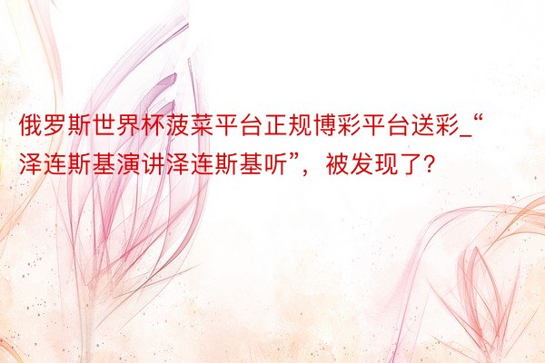 俄罗斯世界杯菠菜平台正规博彩平台送彩_“泽连斯基演讲泽连斯基听”，被发现了？