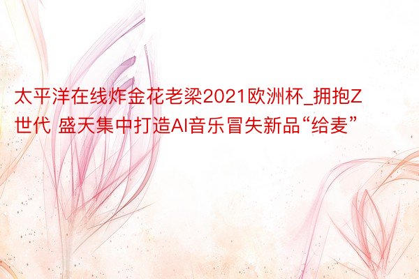 太平洋在线炸金花老梁2021欧洲杯_拥抱Z世代 盛天集中打造AI音乐冒失新品“给麦”