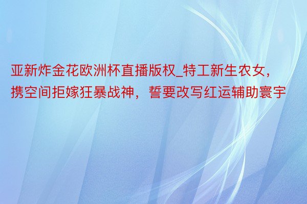 亚新炸金花欧洲杯直播版权_特工新生农女，携空间拒嫁狂暴战神，誓要改写红运辅助寰宇
