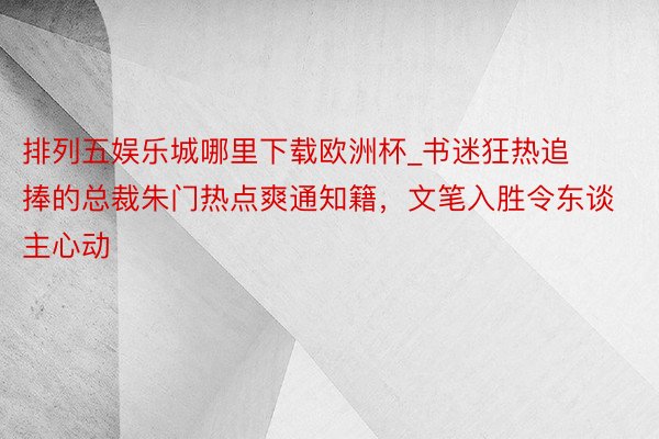 排列五娱乐城哪里下载欧洲杯_书迷狂热追捧的总裁朱门热点爽通知籍，文笔入胜令东谈主心动