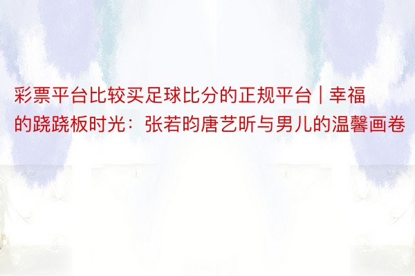 彩票平台比较买足球比分的正规平台 | 幸福的跷跷板时光：张若昀唐艺昕与男儿的温馨画卷