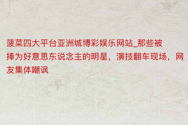 菠菜四大平台亚洲城博彩娱乐网站_那些被捧为好意思东说念主的明星，演技翻车现场，网友集体嘲讽