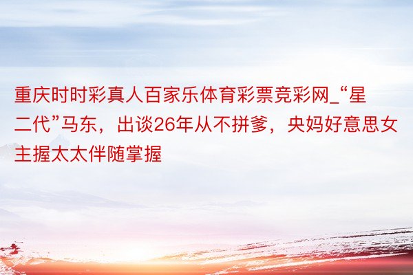 重庆时时彩真人百家乐体育彩票竞彩网_“星二代”马东，出谈26年从不拼爹，央妈好意思女主握太太伴随掌握