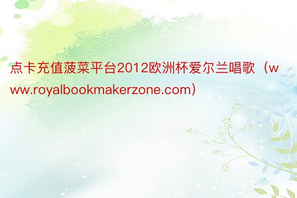 点卡充值菠菜平台2012欧洲杯爱尔兰唱歌（www.royalbookmakerzone.com）