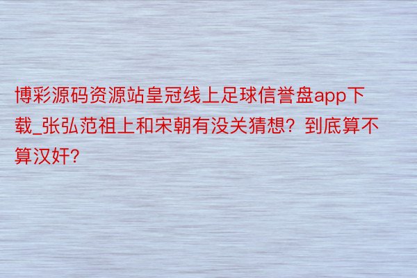 博彩源码资源站皇冠线上足球信誉盘app下载_张弘范祖上和宋朝有没关猜想？到底算不算汉奸？