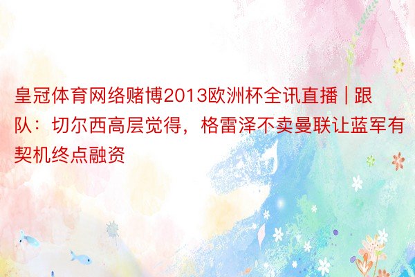 皇冠体育网络赌博2013欧洲杯全讯直播 | 跟队：切尔西高层觉得，格雷泽不卖曼联让蓝军有契机终点融资