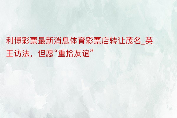 利博彩票最新消息体育彩票店转让茂名_英王访法，但愿“重拾友谊”