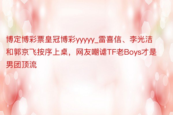 博定博彩票皇冠博彩yyyyy_雷喜信、李光洁和郭京飞按序上桌，网友嘲谑TF老Boys才是男团顶流