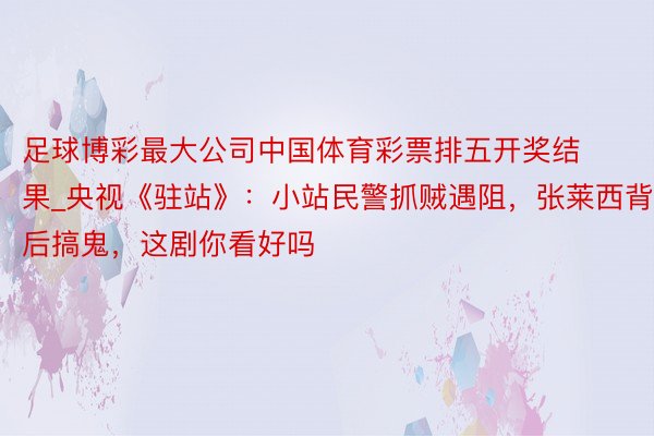 足球博彩最大公司中国体育彩票排五开奖结果_央视《驻站》：小站民警抓贼遇阻，张莱西背后搞鬼，这剧你看好吗