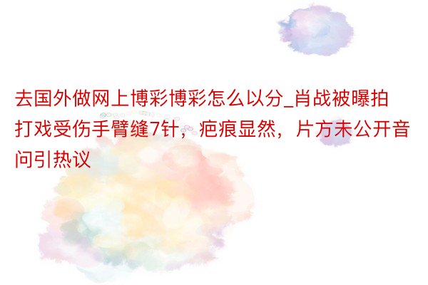 去国外做网上博彩博彩怎么以分_肖战被曝拍打戏受伤手臂缝7针，疤痕显然，片方未公开音问引热议