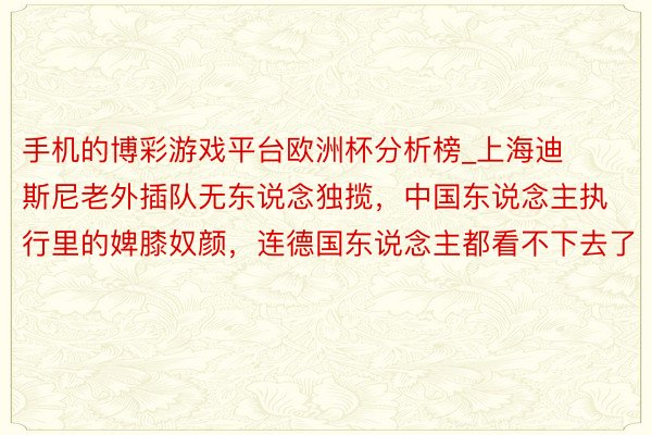手机的博彩游戏平台欧洲杯分析榜_上海迪斯尼老外插队无东说念独揽，中国东说念主执行里的婢膝奴颜，连德国东说念主都看不下去了