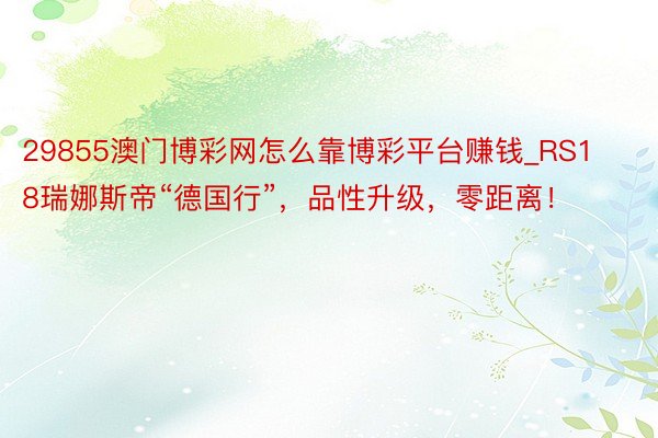 29855澳门博彩网怎么靠博彩平台赚钱_RS18瑞娜斯帝“德国行”，品性升级，零距离！
