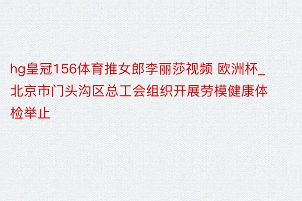 hg皇冠156体育推女郎李丽莎视频 欧洲杯_北京市门头沟区总工会组织开展劳模健康体检举止