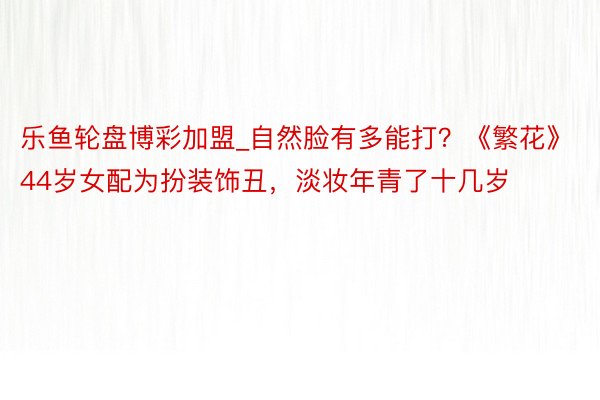 乐鱼轮盘博彩加盟_自然脸有多能打？《繁花》44岁女配为扮装饰丑，淡妆年青了十几岁