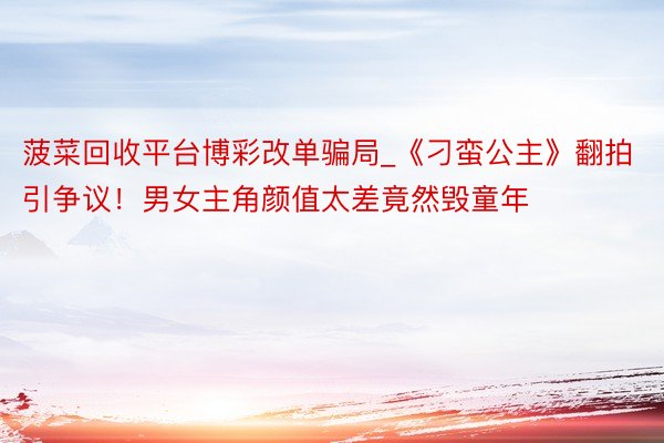 菠菜回收平台博彩改单骗局_《刁蛮公主》翻拍引争议！男女主角颜值太差竟然毁童年
