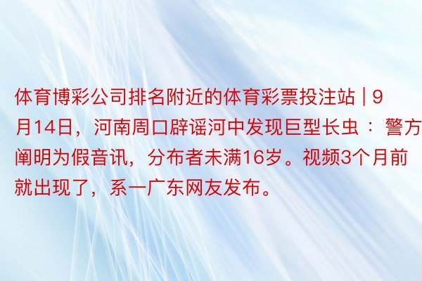 体育博彩公司排名附近的体育彩票投注站 | 9月14日，河南周口辟谣河中发现巨型长虫 ：警方阐明为假音讯，分布者未满16岁。视频3个月前就出现了，系一广东网友发布。