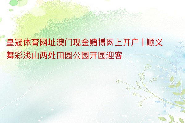 皇冠体育网址澳门现金赌博网上开户 | 顺义舞彩浅山两处田园公园开园迎客