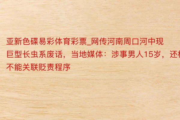 亚新色碟易彩体育彩票_网传河南周口河中现巨型长虫系废话，当地媒体：涉事男人15岁，还构不能关联贬责程序