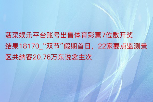 菠菜娱乐平台账号出售体育彩票7位数开奖结果18170_“双节”假期首日，22家要点监测景区共纳客20.76万东说念主次