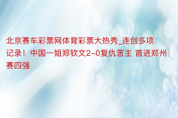 北京赛车彩票网体育彩票大热秀_连创多项记录！中国一姐郑钦文2-0复仇苦主 首进郑州赛四强
