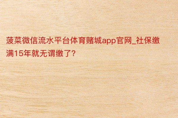 菠菜微信流水平台体育赌城app官网_社保缴满15年就无谓缴了？